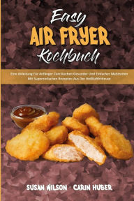 Easy Air Fryer Kochbuch: Eine Anleitung Für Anfänger Zum Kochen Gesunder Und Einfacher Mahlzeiten Mit Supereinfachen Rezepten Aus Der Heißluftfritt