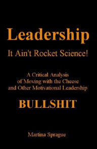 Leadership, It Ain't Rocket Science: A Critical Analysis of Moving with the Cheese and Other Motivational Leadership Bullshit Martina Sprague Author