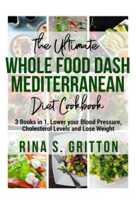 The Ultimate Whole food DASH Mediterranean Diet Cookbook PD: 3 Books in 1, Lower your Blood Pressure, Cholesterol Levels and Lose Weight Rina S. Gritt