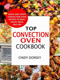 Top Convection Oven Cookbook: Quick And Crispy Convention Oven Recipes To Bake, Roast, Broil And Dry Cindy Dorsey Author