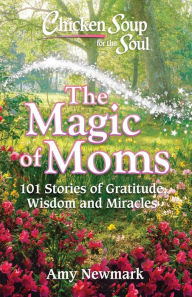 Chicken Soup for the Soul: The Magic of Moms: 101 Stories of Gratitude, Wisdom and Miracles Amy Newmark Author