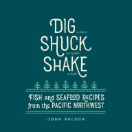 Dig, Shuck, Shake: Fish & Seafood Recipes from the Pacific Northwest John Nelson Author
