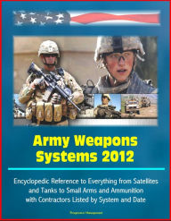 Army Weapons Systems 2012: Encyclopedic Reference to Everything from Satellites and Tanks to Small Arms and Ammunition, with Contractors Listed by Sys