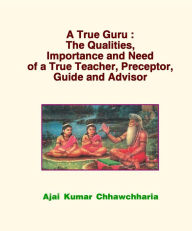 A True Guru: The Qualities, Importance and Need of a True Teacher, Preceptor, Guide and Advisor Ajai Kumar Chhawchharia Author