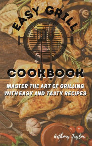 Easy Grill Cookbook: Master the Art of Grilling with Easy and Tasty Recipes Anthony Taylor Author