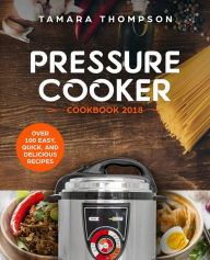 Pressure Cooker Cookbook 2018: Over 100 Easy, Quick, and Delicious Recipes Tamara Thompson Author