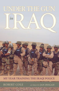 Under the Gun in Iraq: My Year Training the Iraqi Police Robert Cole Author