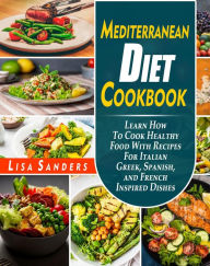 Mediterranean Diet Cookbook: Learn How to Cook Healthy Food With Recipes For Italian Greek, Spanish, and French Inspired Dishes Lisa Sanders Author