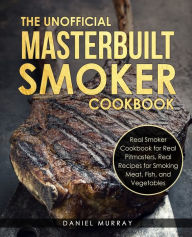The Unofficial Masterbuilt Smoker Cookbook: Real Smoker Cookbook for Real Pitmasters, Real Recipes for Smoking Meat, Fish, and Vegetables Daniel Murra