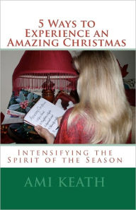 5 Ways to Experience an Amazing Christmas: Intensifying the Spirit of the Season Ami Keath Author