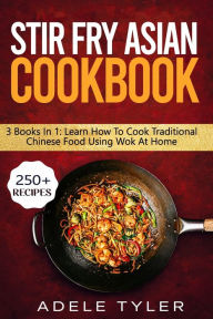 Stir Fry Asian Cookbook: 3 Books In 1: Master Wok Cooking Technique With Over 250 Recipes For Homemade Tasty Asian Food Adele Tyler Author
