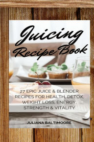 Juicing Recipe Book: 27 Epic Juice & Blender Recipes For Health, Detox, Weight Loss, Energy, Strength & Vitality Juliana Baltimoore Author