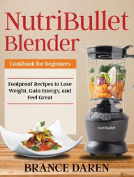 NutriBullet Blender Cookbook for Beginners: Foolproof Recipes to Lose Weight, Gain Energy, and Feel Great Brance Daren Author