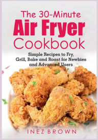 The 30-Minute Air Fryer Cookbook: Simple Recipes to Fry, Grill, Bake and Roast for Newbies and Advanced Users Inez Brown Author