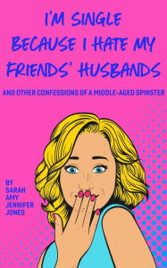 I'm Single Because I Hate My Friends' Husbands: And Other Confessions Of A Middle-Aged Spinster Sarah Amy Jennifer Jones Author