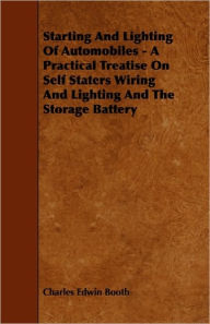 Starting and Lighting of Automobiles - A Practical Treatise On Self Starters Wiring and Lighting and The Storage Battery Charles Edwin Booth Author