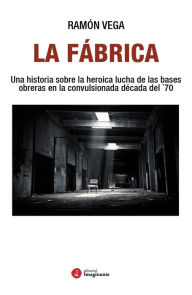 La Fábrica: Una historia sobre la heroica lucha de las bases obreras en la convulsionada década del `70 Ramón Vega Author