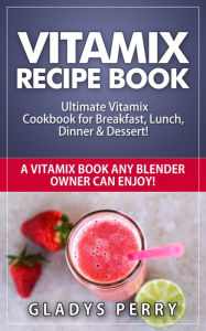 Vitamix Recipe Book: Ultimate Vitamix Cookbook for Breakfast, Lunch, Dinner & Dessert! Vitamix Recipes? Yes! But not just for Vitamix Blenders! A Vita