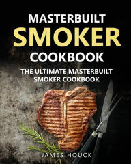 Masterbuilt Smoker Cookbook: The Ultimate Masterbuilt Smoker Cookbook: Simple and Delicious Electric Smoker Recipes for Your Whole Family James Houck