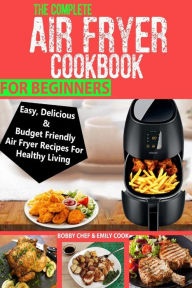 The Complete Air Fryer Cookbook For Beginners: Easy, Delicious And Budget Friendly Air Fryer Recipes For Healthy Living Emily Cook Author