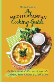 My Mediterranean Cooking Guide: An Unmissable Collection of Avocado, Chicken, Soup Recipes & Much More Marta Jackson Author