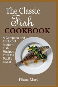 The Classic Fish COOKBOOK: A Complete and Foolproof Modern Fish Recipes from the Pacific Coast Eliana Mark Author