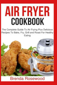 Air Fryer Cookbook: The Complete Guide To Air Frying Plus Delicious Recipes To Bake, Fry, Grill And Roast For Healthy Eating Brenda Rosewood Author