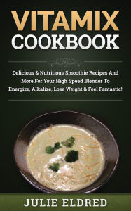 Vitamix Cookbook: Delicious & Nutritious Smoothie Recipes And More For Your High Speed Blender To Energize, Alkalize, Lose Weight & Feel Fantastic! Ju