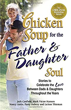 Chicken Soup for the Father and Daughter Soul : Stories to Celebrate the Love Between Dads and Daughters Throughout the Years