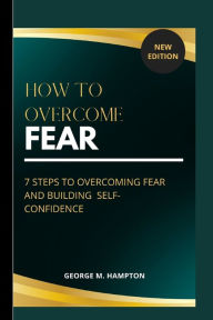 HOW TO OVERCOME FEAR: 7 STEPS TO OVERCOMING AND BUILDING SELF-CONFIDENCE George M Hampton Author