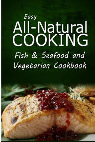 Easy All-Natural Cooking - Fish & Seafood and Vegetarian Cookbook: Easy Healthy Recipes Made With Natural Ingredients Easy All-Natural Cooking Author