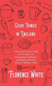 Good Things in England - A Practical Cookery Book for Everyday Use, Containing Traditional and Regional Recipes Suited to Modern Tastes Florence White