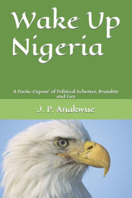 Wake Up Nigeria: A Poetic Expose`of Political Schemes, Brutality and Lies J. P. Anakwue Author