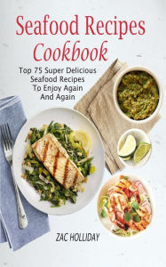 Seafood Recipes Cookbook: Top 75 Super Delicious Seafood Recipes To Enjoy Again And Again Zac Holliday Author