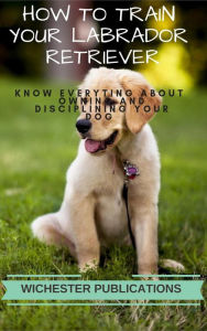 How to Train Your Labrador Retriever: Know Everyting About Owning and Disciplining your Dog Ram Das Author