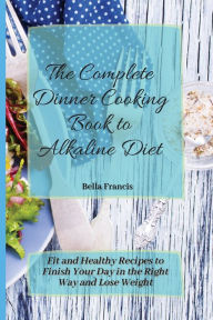 The Complete Dinner Cooking Book to Alkaline Diet: Fit and Healthy Recipes to Finish Your Day in the Right Way and Lose Weight Bella Francis Author