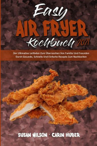 Easy Air Fryer Kochbuch 2021: Der Ultimative Leitfaden Zum Überraschen Von Familie Und Freunden Durch Gesunde, Schnelle Und Einfache Rezepte Zum Nach