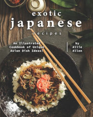 Exotic Japanese Recipes: An Illustrated Cookbook of Unique Asian Dish Ideas! Allie Allen Author