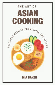 The Art of Asian Cooking: Delicious Recipes from China and Beyond Mia Baker Author