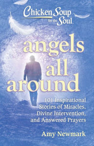 Chicken Soup for the Soul: Angels All Around: 101 Inspirational Stories of Miracles, Divine Intervention, and Answered Prayers Amy Newmark Author