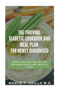 THE THRIVING, DIABETIC COOKBOOK AND MEAL PLAN FOR NEWLY DIAGONISED: SIMPLE AND EASY RECIPES FOR BALANCED MEALS AND HEALTHY LIVING MARIIE F. GRILLS M.D
