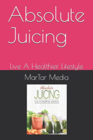 Absolute Juicing: Live A Healthier Lifestyle MarTar Media Author