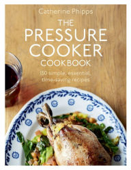 The Pressure Cooker Cookbook: Over 150 Simple, Essential, Time-Saving Recipes Catherine Phipps Author