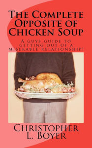 The Complete Opposite of Chicken Soup: A guys guide to getting out of a miserable relationship! Christopher L. Boyer Author