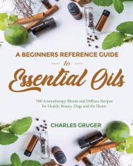 A Beginners Reference Guide to Essential Oils: 500 Aromatherapy Blends and Diffuser Recipes for Health, Beauty, Dogs and the Home Charles Gruger Autho