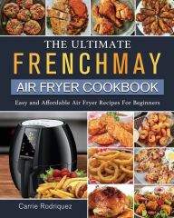 The Ultimate FrenchMay Air Fryer Cookbook: Easy and Affordable Air Fryer Recipes For Beginners Carrie Rodriquez Author