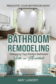 Bathroom Remodeling: Designing Your Perfect Bathroom with an Architect Renovate Your Bathroom Now! Amy Landry Author