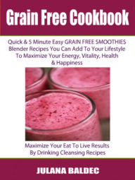 Grain Free Cookbook: Quick & 5 Minute Easy Grain Free Smoothies Blender Recipes You Can Add To Your Lifestyle To Maximize Your Energy, Vitality, Healt