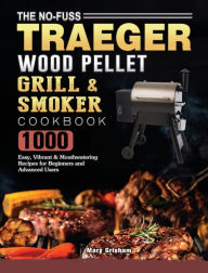 The No-Fuss Traeger Wood Pellet Grill & Smoker Cookbook: 1000 Easy, Vibrant & Mouthwatering Recipes for Beginners and Advanced Users M
