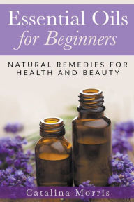 Essential Oils for Beginners: Natural Remedies for Health and Beauty Catalina Morris Author